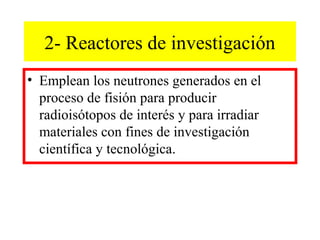 2- Reactores de investigación
• Emplean los neutrones generados en el
proceso de fisión para producir
radioisótopos de interés y para irradiar
materiales con fines de investigación
científica y tecnológica.
 