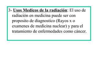 3- Usos Medicos de la radiación: El uso de
radiación en medicina puede ser con
proposito de diagnostico (Rayos x o
examenes de medicina nuclear) y para el
tratamiento de enfermedades como cáncer.
 