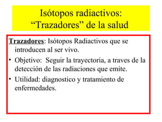 Isótopos radiactivos:
“Trazadores” de la salud
Trazadores: Isótopos Radiactivos que se
introducen al ser vivo.
• Objetivo: Seguir la trayectoria, a traves de la
detección de las radiaciones que emite.
• Utilidad: diagnostico y tratamiento de
enfermedades.
 