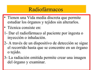 Radiofármacos
• Tienen una Vida media discreta que permite
estudiar los órganos y tejidos sin alterarlos.
• Técnica consiste en:
1- Dar el radiofármaco al paciente por ingesta o
inyección o inhalación.
2- A través de un dispositivo de detección se sigue
el recorrido hasta que se concentre en un órgano
o tejido.
3- La radiación emitida permite crear una imagen
del órgano y examinar.
 
