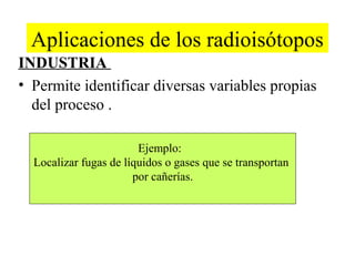 Aplicaciones de los radioisótopos
INDUSTRIA
• Permite identificar diversas variables propias
del proceso .
Ejemplo:
Localizar fugas de líquidos o gases que se transportan
por cañerías.
 