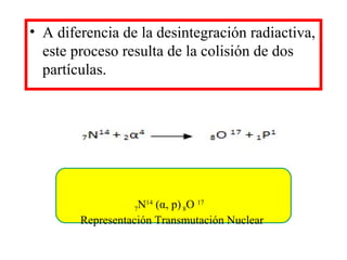 • A diferencia de la desintegración radiactiva,
este proceso resulta de la colisión de dos
partículas.
7N14
(α, p)8O 17
Representación Transmutación Nuclear
 