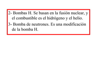 2- Bombas H. Se basan en la fusión nuclear, y
el combustible es el hidrógeno y el helio.
3- Bomba de neutrones. Es una modificación
de la bomba H.
 
