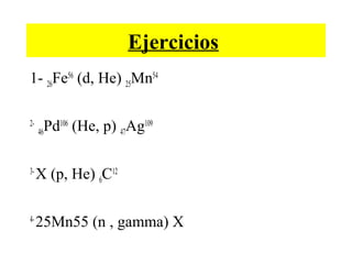 Ejercicios
1- 26Fe56
(d, He) 25Mn54
2-
46Pd106
(He, p) 47Ag109
3-
X (p, He) 6C12
4-
25Mn55 (n , gamma) X
 