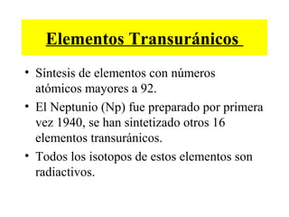 Elementos Transuránicos
• Síntesis de elementos con números
atómicos mayores a 92.
• El Neptunio (Np) fue preparado por primera
vez 1940, se han sintetizado otros 16
elementos transuránicos.
• Todos los isotopos de estos elementos son
radiactivos.
 
