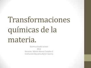 Transformaciones
químicas de la
materia.
           Química Grado octavo
                   2013
    Docente: Martín Alonso Castaño G
    Institución Educativa Byron Gaviria
 