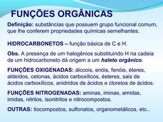 FUNÇÕES ORGÂNICAS
Definição: substâncias que possuem grupo funcional comum,
que lhe conferem propriedades químicas semelhantes.
HIDROCARBONETOS – função básica de C e H.
Obs. A presença de um halogênios substituindo H na cadeia
de um hidrocarboneto dá origem a um haleto orgânico.
FUNÇÕES OXIGENADAS: álcoois, enóis, fenóis, éteres,
aldeídos, cetonas, ácidos carboxílicos, ésteres, sais de
ácidos carboxílicos, anidridos de ácidos e cloretos de ácidos.
FUNÇÕES NITROGENADAS: aminas, iminas, amidas,
imidas, nitrilos, isonitrilos e nitrocompostos.
OUTRAS: tiocompostos, sulfonatos, organometálicos, etc..
 