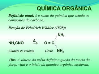 Definição atual: é o ramo da química que estuda os
compostos do carbono.
Reação de Friedrich Wöhler (1828):
NH2
NH4CNO → O = C
Cianato de amônio Uréia NH2
∆
Obs. A síntese da uréia definiu a queda da teoria da
força vital e o início da química orgânica moderna.
 