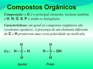 Composição: o C é o principal elemento, incluem também
o H, N, O, S, P e ainda os halogênios.
Características: em geral os compostos orgânicos são
covalentes apolares. A presença de um elemento diferente
do C e H promovem uma certa polaridade na molécula.
H H
Ex.: H – C – H H – C – OH
H H
Apolar Polar
 
