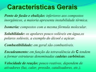 Ponto de fusão e ebulição: inferiores aos compostos
inorgânicos, a maioria apresenta instabilidade térmica.
Isomeria: compostos com a mesma fórmula molecular.
Solubilidade: os apolares pouco solúveis em água,os
polares solúveis, a exemplo do álcool e açúcar.
Combustibilidade: em geral são combustíveis.
Encadeamento: em função da tetravalência do C tendem
a formar estruturas denominadas cadeias carbônicas.
Velocidade de reação: pouco reativos, dependem de
ativadores (luz, calor, pressão, catalisadores, etc.).
 