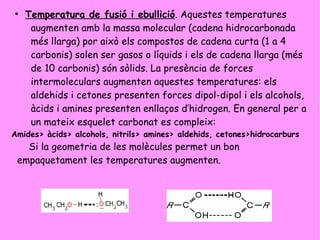 ●
Temperatura de fusió i ebullició. Aquestes temperatures
augmenten amb la massa molecular (cadena hidrocarbonada
més llarga) por això els compostos de cadena curta (1 a 4
carbonis) solen ser gasos o líquids i els de cadena llarga (més
de 10 carbonis) són sòlids. La presència de forces
intermoleculars augmenten aquestes temperatures: els
aldehids i cetones presenten forces dipol-dipol i els alcohols,
àcids i amines presenten enllaços d’hidrogen. En general per a
un mateix esquelet carbonat es compleix:
Amides> àcids> alcohols, nitrils> amines> aldehids, cetones>hidrocarburs
Si la geometria de les molècules permet un bon
empaquetament les temperatures augmenten.
 