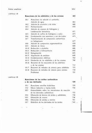 i
Índice analítico XXI
CAPÍTULO 18
Reacciones de los aldehídos y de las cetonas 661
18.1 Reacciones de adición al carbonilo .
Adición de agua 661
18.2 Adición de alcoholes y de tioles 666
18.3 Polimerización 670
18.4 Adición de cianuro de hidrógeno y
condensación benzoínica 671
18.5 Adición de sulfito de hidrógeno y sodio 673
18.6 Condensación con amoníaco y sus derivados 673
18.7 Transformación de compuestos carbonílicos
en halogenuros 677
18.8 Adición de compuestos organometálicos 678
18.9 Adición de iluros 684
18.10 Reducción a alcoholes 686
4
18.11 Reducción a hidrocarburos 692
18.12 Halogenación 695
18 .13 Alquilación de enolatos 699
18.14 Condensaciones aldólicas 702
18.15 Oxidación de los aldehídos y de las cetonas 708
18 .16 Resumen de las reacciones de los aldehídos
y de las cetonas 712
18.17 Resumen de métodos de síntesis para aldehídos 715
18.18 Resumen de métodos de síntesis para cetonas 718
Problemas 721
CAPÍTULO 19
Reacciones de los ácidos carboxílicos
y de sus derivados 729
19 .1 Reacciones sencillas ácido-base 729
19 .2 Efecto inductivo y fuerza ácida 730
19.3 Generalidades sobre los mecanismos de reacción
de los derivados carboxílicos 733
19 .4 Obtención de haluros de ácidos y anhídridos 736
19 .5 Obtención de esteres 738
19.6 Obtención de amidas y nitrilos 741
19 .7 Hidrólisis de los derivados de los ácidos 743
 