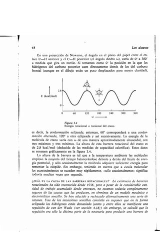 48 Los alcanos
En una proyección de Newman, el ángulo en el plano del papel entre el en-
lace C-H anterior y el C-H posterior (el ángulo diedro w), varía de 0° a 360 °
a medida que gira un metilo . Si tomamos como 0° la posición en la que los
hidrógenos del carbono posterior caen directamente detrás de los del carbono
frontal (aunque en el dibujo están un poco desplazados para mayor claridad),
1
E (kcal/mol)
2.8
0
0 60
	1	1
120 180
w
	1
240
Figura 3.4
Energía rotacional o torsional del etano .
es decir, la conformación eclipsada, entonces, 60° corresponderá a una confor-
mación alternada, 120° a otra eclipsada y así sucesivamente . La energía de la
molécula de etano varía con w de una manera aproximadamente sinusoidal, con
tres máximos y tres mínimos . La altura de esta barrera rotacional del etano es
de 2,8 kcal/mol (deducida de las medidas de capacidad calorífica) . Estoss datos
se resumen gráficamente en la figura 3 .4.
La altura de la barrera es tal que a la temperatura ambiente las moléculas
emplean la mayoría del tiempo balanceándose delante y detrás del límite de ener-
gía potencial, y sólo ocasionalmente la molécula adquiere suficiente energía para
remontar la cúspide . Sin embargo, teniendo en cuenta que a escala molecular
los acontecimientos se suceden muy rápidamente, «sólo ocasionalmente» significa
todavía muchas veces por segundo .
¿CUÁL ES LA CAUSA DE LAS BARRERAS ROTACIONALES? La existencia de barreras
rotacionales ha sido reconocida desde 1936, pero a pesar de la considerable can-
tidad de trabajo acumulado desde entonces, no estamos todavía completamente
seguros de las causas que las producen, en términos de un modelo mecánico o
electrostático sencillo . Se han aducido y rechazado alternativamente una serie de
razones. Una de las intuiciones sencillas consistía en suponer que en la forma
eclipsada los hidrógenos están demasiado juntos y entre ellos se manifiesta una
repulsión de van der Waals (ver sección 4 .18;) sin embargo, se calculó que la
repulsión era sólo la décima parte de la necesaria para producir una barrera de
	1
300
	1
360
 