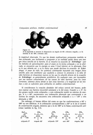 Compuestos acíclicos. Análisis conformacional 49
Figura 3.5
A la izquierda se muestra la disposición en ángulo de 60°, n-butano sesgado, y a la
derecha la de 180°, n-butano anti .
la magnitud observada . Ya que las demás explicaciones propuestas también se
han rechazado, nos inclinamos a preguntar si en realidad puede darse una ima-
gen física sencilla de la barrera . Si se resuelve la ecuación de Schródinger (por
los métodos de aproximación) para el etano en la forma eclipsada y en la alter-
nada, se encuentra que la energía es unas 3 kcal inferior en la alternada. Esto
es lo que debería ser, y es lo único que puede decirnos la ecuación de Schró-
dinger. A pesar de todo, los químicos continuarán buscando una imagen física
sencilla para este fenómeno que ayudaría a conocer la presencia o la falta de
tales barreras en situaciones nuevas en las que la solución directa de la ecuación
de Schródinger es generalmente prohibitiva . En cualquier caso, por incompleto
que sea nuestro conocimiento de las causas de tales barreras, para los casos
corrientes, sabemos ahora dónde se dan estas barreras y la magnitud de las mis-
mas y esto es suficiente para utilizarlas en análisis con f ormacional . -
Si consideramos la rotación alrededor del enlace central del butano, pode-
mos esperar una barrera sinusoidal semejante a la del etano . Cuando w = 0°, los
dos grupos metilo están eclipsados, y esta ordenación tendrá un máximo de ener-
gía . A w = 60°, encontramos una ordenación alternada que corresponde a un
mínimo de energía . Se encuentra otra ordenación eclipsada a w = 120° y otra
alternada a 1800.
Sin embargo, el butano difiere del etano en que las conformaciones a 60° y
180° no son idénticas . A la ordenación correspondiente a 60° se le da el nombre
de conformación sesgada, mientras que a la de 180° se le llama conformación anti
(véase también la fig . 3 .5) .
eclipsada 0°
CH,
H H H H
H
sesgada 60° eclipsada 120°
CH,
anti 180°
H
sesgada 300°
 