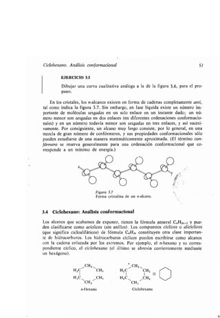 Ciclohexano. Análisis conformacional 51
EJERCICIO 3 .3
Dibujar una curva cualitativa análoga a la de la figura 3 .6, para el pro-
pano.
En los cristales, los n-alcanos existen en forma de cadenas completamente anti,
tal como indica la figura 3 .7. Sin embargo, en fase líquida existe un número im-
portante de moléculas sesgadas en un solo enlace en un instante dado; un nú-
mero menor son sesgadas en dos enlaces (en diferentes ordenaciones conformacio-
nales) y en un número todavía menor son sesgadas en tres enlaces, y así sucesi-
vamente. Por consiguiente, un alcano muy largo consiste, por lo general, en una
mezcla de gran número de confórmeros, y sus propiedades conformacionales sólo
pueden estudiarse de una manera matemáticamente aproximada . (El término con-
fórmero se reserva generalmente para una ordenación conformacional que co-
rresponde a un mínimo de energía .)
/• /•A&
•
%
•
Vw
3.4 Ciclohexano : Análisis conformacional
Los alcanos que acabamos de exponer, tienen la fórmula general C.,H2„+2 y pue-
den clasificarse como acíclicos (sin anillos) . Los compuestos cíclicos o alicíclicos
(que significa cicloalifáticos) de fórmula C„H2„ constituyen otra clase importan-
te de hidrocarburos . Los hidrocarburos cíclicos pueden escribirse como alcanos
con la cadena enlazada por los extremos . Por ejemplo, el n-hexano y su corres-
pondiente cíclico, el ciclohexano (el último se abrevia corrientemente mediante
un hexágono) .
"CHZ 11
H2C CH3
1
HZC - 11 CH3
CH Z
n-Hexano
CH Z ,,
H2 C CHZ
I I =-
HZ C~ 11CH2 ~/
CH Z
Ciclohexano
/~
 