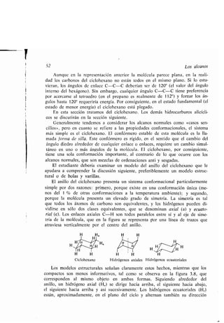 i
52 Los alcanos
Aunque en la representación anterior la molécula parece plana, en la reali-
dad los carbonos del ciclohexano no están todos en el mismo plano . Si lo estu-
vieran, los ángulos de enlace C-C-C deberían ser de 120° (el valor del ángulo
interno del hexágono). Sin embargo, cualquier ángulo C-C-C tiene preferencia
por acercarse al tetraedro (en el propano es realmente de 112°) y forzar los án-
gulos hasta 120° requeriría energía . Por consiguiente, en el estado fundamental (el
estado de menor energía) el ciclohexano está plegado .
En esta sección tratamos del ciclohexano . Los demás hidrocarburos alicícli-
cos se discutirán en la sección siguiente .
Generalmente tendemos a considerar los alcanos normales como «casos sen-
cillos», pero en cuanto se refiere a las propiedades conformacionales, el sistema
más simple es el ciclohexano . El confórmero estable de esta molécula es la lla-
mada forma de silla. Este confórmero es rígido, en el sentido que el cambio del
ángulo diedro alrededor de cualquier enlace o enlaces, requiere un cambio simul-
táneo en uno o más ángulos de la molécula . El ciclohexano, por consiguiente,
tiene una sola conformación importante, al contrario de lo que ocurre con los
alcanos normales, que son mezclas de ordenaciones anti y sesgadas .
El estudiante debería examinar un modelo del anillo del ciclohexano que le
ayudara a comprender la discusión siguiente, preferiblemente un modelo estruc-
tural o de bolas y varillas .
El anillo del ciclohexano presenta un sistema conformacional particularmente
simple por dos razones : primero, porque existe en una conformación única (me-
nos del 1 % de otras conformaciones a la temperatura ambiente) ; y segundo,
porque la molécula presenta un elevado grado de simetría . La simetría es tal
que todos los átomos de carbono son equivalentes, y los hidrógenos pueden di-
vidirse en sólo dos clases equivalentes, que se denominan axial (a) y ecuato-
rial (e) . Los enlaces axiales C-H son todos paralelos entre sí y al eje de sime-
tría de la molécula, que en la figura se representa por una línea de trazos que
atraviesa verticalmente por el centro del anillo .
H
H
H
H H
Ciclohexano
H
H H H
H
Hidrógenos axiales Hidrógenos ecuatoriales
Los modelos estructurales señalan claramente estos hechos, mientras que los
compactos son menos informativos, tal como se observa en la figura 3 .8, que
corresponden al mismo objeto en ambas formas . Siguiendo alrededor del
anillo, un hidrógeno axial (H0) se dirige hacia arriba, el siguiente hacia abajo,
el siguiente hacia arriba y así sucesivamente . Los hidrógenos ecuatoriales (H e)
están, aproximadamente, en el plano del ciclo y alternan también su dirección
 