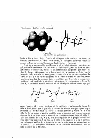 Ciclohe.vano. Análisis conformacional
H H
H
A
Silla
Figura 3 .8
Dos modelos del ciclohexano .
hacia arriba y hacia abajo. Cuando el hidrógeno axial unido a un átomo de
carbono determinado se dirige hacia arriba, el hidrógeno ecuatorial unido al
mismo carbono se inclina ligeramente hacia abajo, y viceversa.
Existe otra conformación posible para el ciclo del ciclohexano, que tiene án-
gulos de enlace normales y se denomina corrientemente forma de bote. Es ener-
géticamente desfavorable, debido a las ordenaciones eclipsadas que posee del
tipo del butano . (Obsérvese en la figura siguiente, y mediante modelos, que la
parte del ciclo marcada en trazo grueso corresponde a un butano sesgado en la
forma de silla y a un butano eclipsado en la forma de bote) . No obstante, existe
una ligera cantidad de forma de bote en equilibrio con la de silla a temperatura
ambiente, y el equilibrio se establece rápidamente . Si consideramos la forma de
silla A, y centramos nuestra atención en los hidrógenos axiales, vemos que po-
B
Bote
C
Silla
53
demos levantar el extremo izquierdo de la molécula, convirtiendo la forma de
silla en la de bote B (en la que sólo se indican los mismos hidrógenos para mayor
claridad). Es posible bajar de nuevo el mismo carbono y volver de B a la
silla A . En su lugar, es posible también bajar el carbono del extremo superior
derecha de B, en cuyo caso la molécula se convierte en otra forma de silla, C .
Esas dos formas de silla, A y C, son indistinguibles en el propio ciclohexano,
pero obsérvese que cuando se pasa de la silla de la izquierda a la de la derecha,
los hidrógenos axiales de la izquierda se han transformado en ecuatoriales en
la derecha. (Los hidrógenos ecuatoriales de la izquierda, inversamente, han pa-
sado a axiales en la derecha) .
 