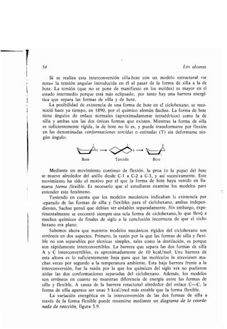 54 Los alcanos
Si se realiza esta interconversión silla-bote con un modelo estructural «se
nota» la tensión angular introducida en él al pasar de la forma de silla a la de
bote . La torsión (que no se pone de manifiesto en los moldes) es mayor en el
estado intermedio porque está más eclipsado ; por tanto hay una barrera energé-
tica que separa las formas de silla y de bote .
La posibilidad de existencia de una forma de bote en el ciclohexano, se reco-
noció hace ya tiempo, en 1890, por el químico alemán Sachse . La forma de bote
tiene ángulos de enlace normales (aproximadamente tetraédricos) como la de
silla y ambas son las dos únicas formas que existen . Mientras la forma de silla
es suficientemente rígida, la de bote no lo es, y puede transformarse por flexión
en las denominadas conformaciones torcidas o estiradas (T) sin deformarse nin-
gún ángulo :
1 1 2
Bote Torcido Bote
Mediante un movimiento continuo de flexión, la proa (o la popa) del bote
se mueve alrededor del anillo desde C-1 a C-2 a C-3, y así sucesivamente . Este
movimiento, ha sido el motivo por el que la forma de bote haya venido en lla-
marse forma flexible . Es necesario que el estudiante examine los modelos para
entender este fenómeno.
Teniendo en cuenta que los modelos mecánicos indicaban la existencia por
separado de las formas de silla y flexibles para el ciclohexano, ambas indepen-
dientes, Sachse pensó que debían ser aislables separadamente . Sin embargo, expe-
rimentalmente se encontró siempre una sola forma de ciclohexano, lo que llevó, a
muchos químicos de finales de siglo a la conclusión incorrecta de que el ciclo-
hexano era plano.
Sabemos ahora que nuestros modelos mecánicos rígidos del ciclohexano son
erróneos en dos aspectos. Primero, la razón por la que las formas de silla y flexi-
ble no son separables por técnicas simples, tales como la destilación, es porque
son rápidamente interconvertibles . La barrera que separa las dos formas de silla
A y C interconvertibles, es aproximadamente de 10 kcal/mol . Una barrera de
esta altura es lo suficientemente baja para que las moléculas la atraviesen mu-
chas veces por segundo a la temperatura ambiente . Esta baja barrera frente a la
interconversión, fue la razón por la que los químicos del siglo xix no pudieron
aislar las dos conformaciones separadas del ciclohexano . Además, los modelos
son erróneos en cuanto no muestran diferencia de energía entre las formas de
silla y flexible. A causa de la barrera rotacional alrededor del enlace C-C, la
forma de silla aparece ser unas 5 kcal/mol más estable que la forma flexible .
La variación energética en la interconversión de las dos formas de silla a
través de la forma flexible puede resumirse mediante un diagrama de la coorde-
nada de reacción, figura 3 .9.
 