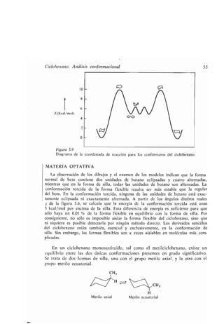 Ciclohexano. Análisis conformacionel 55
10
4
2
0
E (kcal/mol)
Figura 3.9
Diagrama de la coordenada de reacción para los confórmeros del ciclohexano .
MATERIA OPTATIVA
La observación de los dibujos y el examen de los modelos indican que la forma
normal de bote contiene dos unidades de butano eclipsadas y cuatro alternadas,
mientras que en la forma de silla, todas las unidades de butano son alternadas. La
conformación torcida de la forma flexible resulta ser más estable que la regular
del bote. En la conformación torcida, ninguna de las unidades de butano está exac-
tamente eclipsada ni exactamente alternada. A partir de los ángulos diedros reales
y de la figura 3 .6, se calcula que la energía de la conformación torcida está unas
5 kcal/mol por encima de la silla . Esta diferencia de energía es suficiente para que
sólo haya un 0,01 % de la forma flexible en equilibrio con la forma de silla . Por
consiguiente, no sólo es imposible aislar la forma flexible del ciclohexano, sino que
ni siquiera es posible detectarla por ningún método directo. Los derivados sencillos
del ciclohexano están también, esencial y exclusivamente, en la conformación de
silla. Sin embargo, las formas flexibles son a veces aislables en moléculas más com-
plicadas.
En un ciclohexano monosustituido, tal como el metilciclohexano, existe un
equilibrio entre las dos únicas conformaciones presentes en grado significativo .
Se trata de dos formas de silla, una con el grupo metilo axial, y la otra con el
grupo metilo ecuatorial .
Metilo axial
CH3
H
Metilo ecuatorial
 