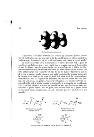 56 Los alcanos
CH2
CH CH3 H
anillo
H
Proyecciones de Newman
Metilciclohexano ecuatorial
El equilibrio se establece también aquí a través de una forma flexible . Puesto
que el metilciclohexano es una mezcla de dos confórmeros en rápido equilibrio,
pudiera surgir la pregunta : ¿Cuál es el confórmero más estable y en qué grado?
En nuestra discusión sobre la molécula de n-butano (sección 3 .3) se puso de
manifiesto que la forma anti es más estable que la sesgada a causa de la repulsión
de van der Waals entre dos grupos metilo que se manifiesta en la última de ellas .
Podemos también analizar las conformaciones del metilciclohexano de acuerdo con
estas ordenaciones anti y sesgada del tipo de las del butano . Igualmente que en
el propio n-butano, puede esperarse que cada conformación sesgada aumentará
la energía de la molécula en unas 0,8 kcal/mol sobre la de la correspondiente
conformación anti. La experiencia demuestra que esto es cierto para los siste-
mas del ciclohexano en general . Cualquier interacción que interese sólo los áto-
mos del anillo será la misma en cada conformación, y no necesita ser considerada .
Para el metilciclohexano, tenemos que considerar sólo aquellas interacciones que
interesen el grupo metilo ; hay dos para cada conformación . Si el grupo metilo
es ecuatorial, ambas interacciones son anti, mientras que si es axial, las dos son
sesgadas.
I H3 jH3
I , C eH
~C 6
Interacciones sesgadas
(metilo axial)
H
2 ,1
r' ~`
~CH3
v ~
~CH3
C
Interacciones anti
(metilo ecuatorial)
CH H
anillo
 CH3CHZ
H
vistas desde C-1 hacia C-2
6
 