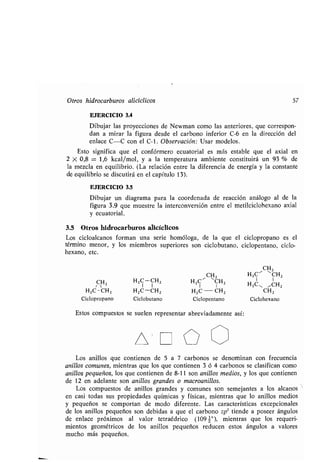 Otros hidrocarburos alicíclicos 57
EJERCICIO 3 .4
Dibujar las proyecciones de Newman como las anteriores, que correspon-
dan a mirar la figura desde el carbono inferior C-6 en la dirección del
enlace C-C con el C-1 . Observación: Usar modelos.
Esto significa que el confórmero ecuatorial es más estable que el axial en
2 X 0,8 = 1,6 kcal/mol, y a la temperatura ambiente constituirá un 93 % de
la mezcla en equilibrio . (La relación entre la diferencia de energía y la constante
de equilibrio se discutirá en el capítulo 13) .
EJERCICIO 3.5
Dibujar un diagrama para la coordenada de reacción análogo al de la
figura 3 .9 que muestre la interconversión entre el metilciclohexano axial
y ecuatorial .
3.5 Otros hidrocarburos alicíclicos,
Los cicloalcanos forman una serie homóloga, de la que el ciclopropano es el
término menor, y los miembros superiores son ciclobutano, ciclopentano, ciclo-
hexano, etc.
CH2
CHZ H2C' ~CH2
CHZ HZC-CHz HZC ' CHZ
1 1 H2C, ~CH2
HzC-CHZ HzC -CHZ H2C-CH2 CH2
Ciclopropano Ciclobutano Ciclopentano Ciclohexano
Estos compuestos se suelen representar abreviadamente así :
Los anillos que contienen de 5 a 7 carbonos se denominan con frecuencia
anillos comunes, mientras que los que contienen 3 ó 4 carbonos se clasifican como
anillos pequeños, los que contienen de 8-11 son anillos medios, y los que contienen
de 12 en adelante son anillos grandes o macroanillos.
Los compuestos de anillos grandes y comunes son semejantes a los alcanos
en casi todas sus propiedades químicas y físicas, mientras que lo anillos medios
y pequeños se comportan de modo diferente . Las características excepcionales
de los anillos pequeños son debidas a que el carbono sp 3 tiende a poseer ángulos
de enlace próximos al valor tetraédrico (109 z°), mientras que los requeri-
mientos geométricos de los anillos pequeños reducen estos ángulos a valores
mucho más pequeños .
 
