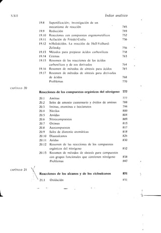 1
XXII Índice analítico
19.8 Saponificación ; investigación de un
mecanismo de reacción 745
19 .9 Reducción 749
19 .10 Reacciones con compuestos organometálicos 752
19.11 Acilación de Friedel-Crafts 756
19 .12 a-Haloácidos. La reacción de Hell-Volhard-
Zelinsky 756
19 .13 Métodos para preparar ácidos carboxílicos 758
19 .14 Cetenas 763
19.15 Resumen de las reacciones de los ácidos
carboxílicos y de sus derivados 764
19 .16 Resumen de métodos de síntesis para ácidos 765
19 .17 Resumen de métodos de síntesis para derivados
de ácidos 768
Problemas 770
CAPÍTULO 20
Reacciones de los compuestos orgánicos del nitrógeno 777
20.1 Aminas 777
2U .2 Sales de amonio cuaternario y óxidos de aminas 788
20.3 Iminas, enaminas e isocianatos 794
20 .4 Nitrilos 800
20.5 Amidas 804
20.6 Nitrocompuestos 809
20.7 Oximas 813
20.8 Azocompuestos 817
20.9 Sales de diazonio aromáticas 818
20.10 Diazoalcanos 826
20.11 Azidas 830
20.12 Resumen de las reacciones de los compuestos
orgánicos del nitrógeno 832
20.13 Resumen de métodos de síntesis para compuestos
con grupos funcionales que contienen nitrógeno 838
Problemas 842
CAPÍTULO 21
Reacciones de los alcanos y de los cicloalcanos 851
21 .1 Oxidación 851
 