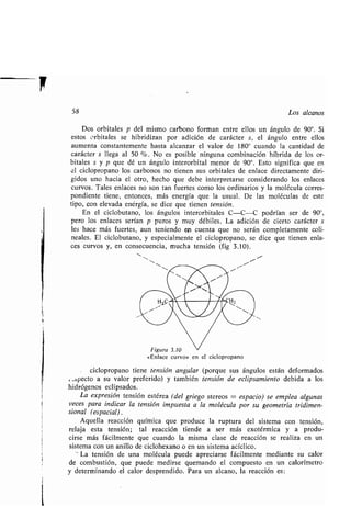 58 Los alcanos
Dos orbitales p del mismo carbono forman entre ellos un ángulo de 90° . Si
estos orbitales se hibridizan por adición de carácter s, el ángulo entre ellos
aumenta constantemente hasta alcanzar el valor de 180° cuando la cantidad de
carácter s llega al 50 % . No es posible ninguna combinación híbrida de los or-
bitales s y p que dé un ángulo interorbital menor de 90° . Esto significa que en
el ciclopropano los carbonos no tienen sus orbitales de enlace directamente diri-
gidos uno hacia el otro, hecho que debe interpretarse considerando los enlaces
curvos. Tales enlaces no son tan fuertes como los ordinarios y la molécula corres-
pondiente tiene, entonces, más energía que la usual . De las moléculas de este
tipo, con elevada energía, se dice que tienen tensión.
En el ciclobutano, los ángulos interorbitales C-C-C podrían ser de 90°,
pero los enlaces serían p puros y muy débiles . La adición de cierto carácter s
les hace más fuertes, aun teniendo en cuenta que no serán completamente coli-
neales. El ciclobutano, y especialmente el ciclopropano, se dice que tienen enla-
ces curvos y, en consecuencia, mucha tensión (fig 3 .10) .
e
Figura 3.10
«Enlace curvo» en el ciclopropano
ciclopropano tiene tensión angular (porque sus ángulos están deformados
: .,bpecto a su valor preferido) y también tensión de eclipsamiento debida a los
hidrógenos eclipsados .
La expresión tensión estérea (del griego stereos = espacio) se emplea algunas
veces para indicar la tensión impuesta a la molécula por su geometría tridimen-
sional (espacial) .
Aquella reacción química que produce la ruptura del sistema con tensión,
relaja esta tensión ; tal reacción tiende a ser más exotérmica y a produ-
cirse más fácilmente que cuando la misma clase de reacción se realiza en un
sistema con un anillo de ciclohexano o en un sistema acíclico .
La tensión de una molécula puede apreciarse fácilmente mediante su calor
de combustión, que puede medirse quemando el compuesto en un calorímetro
y determinando el calor desprendido . Para un alcano, la reacción es :
 