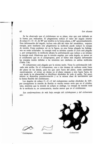 60 Los alcanos
Se ha observado que el ciclobutano no es plano, sino que está doblado en
la forma que indicamos . El plegamiento reduce el valor del ángulo interior
de enlace C-C-C, de 900 que tendría en la forma plana, a 88° aproximadamente .
Esta deformación del ángulo, incluso más allá del valor del tetraédrico, requiere
energía, pero mediante este plegamiento la molécula puede reducir la energía
de torsión. Como podemos ver en la figura, en esta forma plegada los hidróge-
nos no están eclipsados. La energía total es mínima cuando el ciclo está plegado
y, por consiguiente, la molécula adopta la conformación que reduce a un mínimo
la energía total. Obsérvese que la tensión angular, por cada ángulo, es menor en
el ciclobutano que en el ciclopropano, pero al haber más ángulos deformados
las energías totales debidas a las tensiones son similares en ambas moléculas
(Tabla 3.4).
El ciclopentano está plegado por la misma razón. Tiene la conformación indi-
cada más arriba . En el ciclopentano, uno o dos átomos de carbono están fuera
del plano de los demás, pero los que caen fuera del plano, están cambiando
sucesivamente ; al entrar un átomo en el plano empuja a otro hacia fuera, de
este modo la no planaridad se distribuye alrededor de todo el anillo . Tal movi-
miento se denomina pseudorrotación y es la misma clase de movimiento que
la forma flexible del ciclohexano .
Los ángulos de enlace C-C-C del ciclopentano oscilan alrededor de 105°,
por consiguiente la tensión de flexión es mucho menos seria que en el ciclobu-
tano, mientras que la tensión de eclipse es análoga . La energía de tensión total
de la molécula es, en consecuencia, mucho menor que en el ciclobutano .
Las conformaciones de más baja energía del cicloheptano y del ciclooctano
son
Cicloheptano Ciclooctano Ciclooctano
 