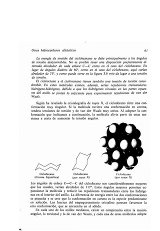 Otros hidrocarburos alicíclicos 61
La energía de tensión del cicloheptano se debe principalmente a los ángulos
de torsión desfavorables . No es posible tener una disposición perfectamente al-
ternada alrededor de cada enlace C-C como en el caso del ciclohexano . En
lugar de ángulos diedros de 60°, como en el caso del ciclohexano, aquí varían
alrededor de 750, y como puede verse en la figura 3.6 esto da lugar a una tensión
de torsión.
El ciclooctano y el ciclononano tienen también una tensión de torsión consi-
derable. En estas moléculas existen, además, serias repulsiones transanulares
hidrógeno-hidrógeno, debido a que los hidrógenos situados en las partes opues-
tas del anillo se juntan lo suficiente para experimentar repulsiones de van der
Waals.
Según ha revelado la cristalografía de rayos X, el ciclodecano tiene una con-
formación muy singular. Si la molécula tuviera una conformación en corona,
tendría tensiones de torsión y de van der Waals muy serias . Al adoptar la con-
formación que indicamos a continuación, la molécula alivia parte de estas ten-
siones a costa de aumentar la tensión angular .
Ciclodecano
(Corona hipotética)
Ciclodecano
(por rayos X)
Ciclodecano
(por rayos X)
Los ángulos de enlace C-C-C del ciclodecano son considerablemente mayores
que los usuales, varían alrededor de 117° . Estos ángulos mayores permiten ex-
pansionar la molécula y reducir las repulsiones transanulares entre los hidróge-
nos en el interior del anillo . La diferencia de energía entre las dos conformaciones
es pequeña y se cree que la conformación en corona es la especie predominante
en solución. Las fuerzas del empaquetamiento cristalino parecen favorecer la
otra conformación, que se encuentra en el sólido .
En cada uno de los anillos medianos, existe un compromiso entre la tensión
angular, la torsional y la de van der Waals, y cada una de estas moléculas adopta
 