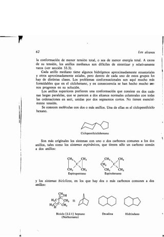 i
HZC 7 CHZ
HZH_/C,CHZ
CHZ /
CHZ
C
/ 
CHZ CHZ
Espiropentano
y los sistemas bicíclicos, en los que hay
anillos :
Biciclo [2 .2.1] heptano
(Norbornano)
62 Los alcanos
la conformación de menor tensión total, o sea de menor energía total . A causa
de su tensión, los anillos medianos son difíciles de sintetizar y relativamente
raros (ver sección 33 .3).
Cada anillo mediano tiene algunos hidrógenos aproximadamente ecuatoriales
y otros aproximadamente axiales, pero dentro de cada uno de estos grupos los
hay de distintas clases. Los problemas conformacionales son aquí mucho más
formidables que en el ciclohexano, y en consecuencia se han hecho mucho me-
nos progresos en su solución.
Los anillos superiores prefieren una conformación que consiste en dos cade-
nas largas paralelas, que se parecen a dos alcanos normales colaterales con todas
las ordenaciones en anti, unidas por dos segmentos cortos . No tienen esencial-
mente tensión .
Se conocen moléculas con dos o más anillos . Una de ellas es el ciclopentilciclo-
hexano.
Ciclopentilciclohexano
Son más originales los sistemas con uno o dos carbonos comunes a los dos
anillos, tales como los sistemas espiránicos, que tienen sólo un carbono común
a dos anillos :
/CHZ /CHZ
 Z /C
CHZ CHZ
Espirohexano
dos o más carbonos comunes a dos
w
Decalina Hidrindano
 