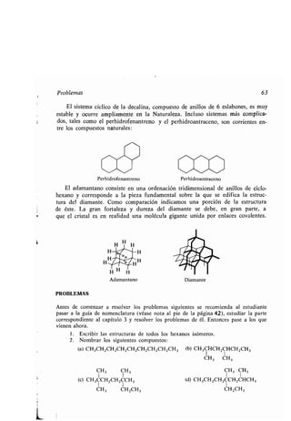 Problemas 63
El sistema cíclico de la decalina, compuesto de anillos de 6 eslabones, es muy
estable y ocurre ampliamente en la Naturaleza . Incluso sistemas más complica-
dos, tales como el perhidrofenantreno y el perhidroantraceno, son corrientes en-
tre los compuestos naturales :
PROBLEMAS
w
Perhidrofenantreno Perhidroantraceno
El adamantano consiste en una ordenación tridimensional de anillos de ciclo-
hexano y corresponde a la pieza fundamental sobre la que se edifica la estruc-
tura del diamante . Como comparación indicamos una porción de la estructura
de éste. La gran fortaleza y dureza del diamante se debe, en gran parte, a
que el cristal es en realidad una molécula gigante unida por enlaces covalentes .
H
CH3 CH3
(e) CH3CCH2CH2CCH3
CH3 CH2CH3
Diamante
Antes de comenzar a resolver los problemas siguientes se recomienda al estudiante
pasar a la guía de nomenclatura (véase nota al pie de la página 42), estudiar la parte
correspondiente al capítulo 3 y resolver los problemas de él . Entonces pase a los que
vienen ahora.
1 . Escribir las estructuras de todos los hexanos isómeros.
2. Nombrar los siguientes compuestos :
(a) CH3CH 2CH2CH2CH2CH2CH 2CH2CH 3 (b) CH3CHCH2CHCH2CH3
CH3 CH3
CH 3 CH3
(d) CH3CH 2CH2CCH 2CHCH3
1
CH2CH3
 