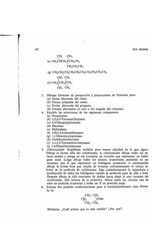 64 Los alcanos
CH3 CH3
(e) CH3CHCHZCCHZCH3
CH2CHZCH3
(g) CH3CH2CH2CH2CH2CH2CH2CH2CH2CH3
CH3 CH3
(f) CH3CCHZCCH3
1 1
CH3 CH3
3. Dibujar fórmulas de perspectiva y proyecciones de Newman para :
(a) forma alternada del etano.
(b) Forma eclipsada del etano.
(c) Forma alternada del propano .
(d) Formas alternadas (i) anti y (ü) sesgada del n-butano .
4. Escribir las estructuras de los siguientes compuestos :
(a) Neopentano
(b) 2,3,4,5-Tetrametilheptano
(c) 4,5-Diisopropilnonano
(d) Decalina
(e) Hidrindano
(f) 3-Etil-2,4-dimetilheptano
(g) 1,1-Dimetilciclopentano
(h) Ciclobutilciclooctano
(i) 1,1,5,5-Tetrametilciclononano
(j) 1,4-Dimetilciclohexano
5 . (Observación : Empléense modelos para mayor claridad de lo que sigue .)
Dibuje la forma silla del ciclohexano. A continuación dibuje todos los en-
laces axiales y ponga en sus extremos un circulito que represente un hidró-
geno axial . Luego dibuje todos los enlaces ecuatoriales poniendo en sus
extremos una X que represente un hidrógeno ecuatorial . A continuación
dibuje la forma bote que resulta de levantar suficientemente el vértice in-
ferior de la molécula de ciclohexano . Siga cuidadosamente la trayectoria y
localización de todos los hidrógenos cuando la molécula pasa de silla a bote .
Después dibuje la silla resultante de doblar hacia abajo el otro extremo del
ciclohexano, silla inversa de la primitiva . Ahora todos los círculos han de
estar en posición ecuatorial y todas las X en posición axial .
6. Existen dos posibles conformaciones para el bromociclohexano cuya fórmu-
la es:
/CH2 CH2
CH2 CHBr
CH2-CH2
Dibújelas . ¿Cuál piensa que es más estable? ¿Por qué?
 