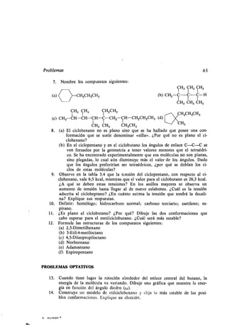 Problemas 65
7. Nombre los compuestos siguientes :
CH3 CH3 CH3
(a) CH2CH2CH3 (b) CH3 -C-C-C-H
CH3 CH3 CH3
CHCHCHCH3 3 2 3
I 1 1
CH2CH2CH3
(c) CH3 CH-CH-CH-C-CH3 CH-CH 2CH2CH3 (d)
y1
H
e1
H CHCH
CH3
3323
8. (a) El ciclohexano no es plano sino que se ha hallado que posee una con-
formación que se suele denominar «silla» . ¿Por qué no es plano el ci-
clohexano?
(b) En el ciclopentano y en el ciclobutano los ángulos de enlace C-C-C se
ven forzados por la geometría a tener valores menores que el tetraédri-
co. Se ha encontrado experimentalmente que sus moléculas no son planas,
sino plegadas, lo cual aún disminuye más el valor de los ángulos . Dado
que los ángulos preferirían ser tetraédricos, ¿por qué se doblan los ci-
clos de estas moléculas?
9. Observe en la tabla 3 .4 que la tensión del ciclopentano, con respecto al ci-
clohexano, vale 6,5 kcal, mientras que el valor para el ciclobutano es 26,3 kcal .
¿A qué se deben estas tensiones? En los anillos mayores se observa un
aumento de tensión hasta llegar al de nueve eslabones . ¿Cuál es la tensión
adscrita al cicloheptano? ¿En cuánto estima la tensión que tendrá la decali-
na? Explique sus respuestas.
10. Definir: homólogo ; hidrocarburo normal ; carbono terciario ; metileno; es-
pirano.
11. ¿Es plano el ciclobutano? ¿Por qué? Dibuje las dos conformaciones que
cabe esperar para el metilciclobutano . ¿Cuál será más estable?
12. Formule las estructuras de los compuestos siguientes :
(a) 2,3-Dimetilhexano
(b) 3-Etil-4-metiloctano
(c) 4,5-Diisopropiloctano
(d) Norbornano
(e) Adamantano
(f) Espiropentano
PROBLEMAS OPTATIVOS
13 . Cuando tiene lugar la rotación alrededor del enlace' central del butano, la
energía de la molécula va variando . Dibuje una gráfica que muestre la ener-
gía en función del ángulo diedro (w).
14. Construya un modelo de etilciclohexano y elija la más estable de las posi-
bles conformaciones . Explique su elección .
4 . -ALLINGER w
 