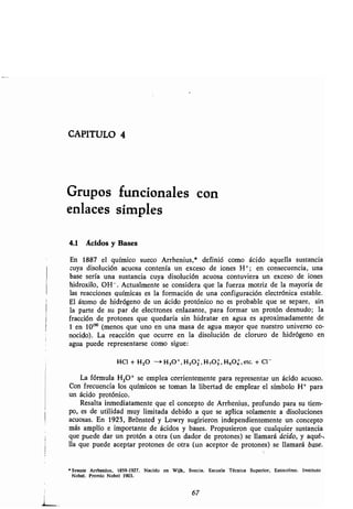 CAPITULO 4
Grupos funcionales con
enlaces simples
4.1 Ácidos y Bases
En 1887 el químico sueco Arrhenius,* definió como ácido aquella sustancia
cuya disolución acuosa contenía un exceso de iones H+ ; en consecuencia, una
base sería una sustancia cuya disolución acuosa contuviera un exceso de iones
hidroxilo, OH -. Actualmente se considera que la fuerza motriz de la mayoría de
las reacciones químicas es la formación de una configuración electrónica estable.
El átomo de hidrógeno de un ácido protónico no es probable que se separe, sin
la parte de su par de electrones enlazante, para formar un protón desnudo ; la
fracción de protones que quedaría sin hidratar en agua es aproximadamente de
1 en 10190 (menos que uno en una masa de agua mayor que nuestro universo co-
nocido). La reacción que ocurre en la disolución de cloruro de hidrógeno en
agua puede representarse como sigue :
HC1 + H20 -> H3O , H 5O2, H 7O3, H9O4, etc. + C1 -
La fórmula H3O+ se emplea corrientemente para representar un ácido acuoso .
Con frecuencia los químicos se toman la libertad de emplear el símbolo H+ para
un ácido protónico .
Resalta inmediatamente que el concepto de Arrhenius, profundo para su tiem-
po, es de utilidad muy limitada debido a que se aplica solamente a disoluciones
acuosas. En 1923, Brónsted y Lowry sugirieron independientemente un concepto
más amplio e importante de ácidos y bases. Propusieron que cualquier sustancia
que puede dar un protón a otra (un dador de protones) se llamará ácido, y aqué-a
lla que puede aceptar protones de otra (un aceptor de protones) se llamará base.
' Svante Arrhenlus, 1859-1927 . Nacido en Wijk, Suecia . Escuela Técnica Superior, Estocolmo . Instituto
Nobel . Premio Nobel 1903 .
67
 