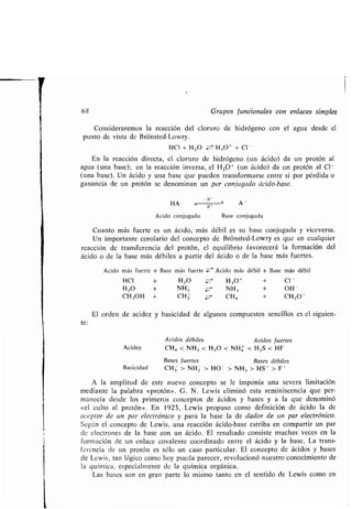 68 Grupos funcionales con enlaces simples
Consideraremos la reacción del cloruro de hidrógeno con el agua desde el
punto de vista de Brónsted-Lowry .
HCI + H20 Z- H30' + Cl -
En la reacción directa, el cloruro de hidrógeno (un ácido) da un protón al
agua (una base) ; en la reacción inversa, el H 301 (un ácido) da un protón al Cl-
(una base). Un ácido y una base que pueden transformarse entre sí por pérdida o
ganancia de un protón se denominan un par conjugado ácido-base .
-H'
HA	 H , A -
Ácido conjugado Base conjugada
Cuanto más fuerte es un ácido, más débil es su base conjugada y viceversa .
Un importante corolario del concepto de Brónsted-Lowry es que en cualquier
reacción de transferencia del protón, el equilibrio favorecerá la formación del
ácido o de la base más débiles a partir del ácido o de la base más fuertes .
Ácido más fuerte + Base más fuerte :wI7' Ácido más débil + Base más débil
HCI + H 20 ZH3O + + Cl-
H20 + NHZ NH3 + OH -
CH 3OH + CH3 CHa + CH30 -
El orden de acidez y basicidad de algunos compuestos sencillos es el siguien-
te :
Ácidos débiles Ácidos fuertes
Acidez CHa < NH 3 < H20 < NH4 < H 2S < HF
Bases fuertes Bases débiles
Basicidad CH3 > NHZ > HO - > NH 3 > HS - > F -
A la amplitud de este nuevo concepto se le imponía una severa limitación
mediante la palabra «protón» . G . N . Lewis eliminó esta reminiscencia que per-
manecía desde los primeros conceptos de ácidos y bases y a la que denominó
«el culto al protón» . En 1923, Lewis propuso como definición de ácido la de
aceptor de un par electrónico y para la base la de dador de un par electrónico.
Según el concepto de Lewis, una reacción ácido-base estriba en compartir un par
de electrones de la base con un ácido . El resultado consiste muchas veces en la
formación de un enlace covalente coordinado entre el ácido y la base . La trans-
ferencia de un protón es sólo un caso particular . El concepto de ácidos y bases
de Lewis, tan lógico como hoy pueda parecer, revolucionó nuestro conocimiento de
la química, especialmente de la química orgánica .
Las bases son en gran parte lo mismo tanto en el sentido de Lewis como en
 