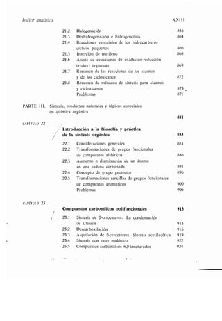 1
Índice analítico XXIII
21 .2 Halogenación 856
21 .3 Deshidrogenación e hidrogenolisis 864
21 .4 Reacciones especiales de los hidrocarburos
cíclicos pequeños 866
21 .5 Inserción de metileno 868
21 .6 Ajuste de ecuaciones de oxidación-reducción
(redox) orgánicas 869
21 .7 Resumen de las reacciones de los alcanos
y de los cicloalcanos 872
21.8 Resumen de métodos de síntesis para alcanos
y cicloalcanos 873
Problemas 87€
PARTE 111 . Síntesis, productos naturales y tópicos especiales
en química orgánica
881
CAPÍTULO 22
Introducción a la filosofía y práctica
de la síntesis orgánica 883
22.1 Consideraciones generales 883
22.2 Transformaciones de grupos funcionales
de compuestos alifáticos 886
22.3 Aumento o disminución de un átomo
en una cadena carbonada 891
22 .4 Concepto de grupo protector 896
22 .5 Transformaciones sencillas de grupos funcionales
de compuestos aromáticos 900
Problemas 906
CAPÍTULO 23
Compuestos carbonílicos polifuncionales 913
23 .1 Síntesis de (3-cetoesteres : La condensación
de Claisen 913
23 .2 Descarboxilación 916
23 .3 Alquilación de (3-cetoesteres. Síntesis acetilacética 919
23 .4 Síntesis con ester malónico 922
23 .5 Compuestos carbonílicos a,l3-insaturados 924
 
