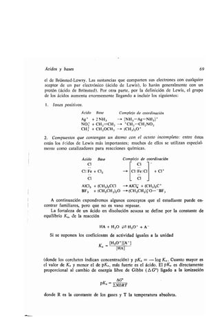 Ácidos y bases 69
el de Brónsted-Lowry . Las sustancias que comparten sus electrones con cualquier
aceptor de un par electrónico (ácido de Lewis), lo harán generalmente con un
protón (ácido de Brbnsted) . Por otra parte, por la definición de Lewis, el grupo
de los ácidos aumenta enormemente llegando a incluir los siguientes :
1 . Iones positivos .
Ácido Base Complejo de coordinación
Ag + + 2 NH3 — [NH3-Ag-NH 3] +
NO2 + CH2=CHz -a +CHz-CH2NO 2
CH3 + CH 3OCH 3 - (CH 3)3O
+
2. Compuestos que contengan un átomo con el octeto incompleto: entre éstos
están los ácidos de Lewis más importantes ; muchos de ellos se utilizan especial-
mente como catalizadores para reacciones químicas .
Ácido Base Complejo de coordinación
CI C 1
CI: Fe + C1 2 -i C1 : Fe: CI + Cl+
CI CI
AIC13 + (CH3)3CC1
BF3 + (CH 3CH2)20
--+ AIC14 + (CH 3)3C +
-(CH3CH2)Z O- - BF3
A continuación expondremos algunos conceptos que el estudiante puede en-
contrar familiares, pero que no es vano repasar .
La fortaleza de un ácido en disolución acuosa se define por la constante de
equilibrio Ka, de la reacción
HA + H2O ± H3O+ + A-
S¡ se suponen los coeficientes de actividad iguales a la unidad
Ka = [H30+][A]
[HA]
(donde los corchetes indican concentración) y pKa = - log Ka . Cuanto mayor es
el valor de Ka y menor el de pKa, más fuerte es el ácido . El pKa es directamente
proporcional al cambio de energía libre de Gibbs (A G°) ligado a la ionización
pKa 2,303RT
donde R es la constante de los gases y T la temperatura absoluta .
 