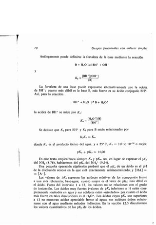 70 Grupos funcionales con enlaces simples
Análogamente puede definirse la fortaleza de la base mediante la reacción
B + H20 = BH+ + OH -
y
Kb = [BH +][OH]
[B]
La fortaleza de una base puede expresarse alternativamente por la acidez
de BH+ ; cuanto más débil es la base B, más fuerte es su ácido conjugado BH+ .
Así, para la reacción
BH+ + H20 -- B + H3O+
la acidez de BH+ se mide por Ka:
Ka _ [H30+][B]
[BH ]
Se deduce que Ka para BH+ y Kb para B están relacionadas por
KaKb = K,v
donde KW es el producto iónico del agua, y a 25° C, KW = 1,0 X 10 -14 o mejor,
pKa + pKb = 14,00
En este texto emplearemos siempre Ka y pKa. Así, en lugar de expresar el pKb
del NH3 (4,76), hablaremos del pKa del NH4+ (9,24) .
Una pequeña operación algebraica probará que el pKa de un ácido es el pH
de la disolución acuosa en la que está exactamente semineutralizado, y [HA] _
= [A-] .
Los valores de pKa expresan las acideces relativas de los compuestos frente
a una sola referencia, base-agua ; cuanto mayor es el valor de pKa, más débil es
el ácido . Fuera del intervalo 1 a 13, los valores no se relacionan con el grado
de ionización . Los ácidos muy fuertes (valores de pKa inferiores a 1) están com-
pletamente ionizados en agua y sus acideces están «niveladas» por cuanto el ácido
más fuerte en tales disoluciones es el H30 -1 . Los ácidos cuyos pKa son superiores
a 13 no muestran acidez apreciable frente al agua ; sus acideces deben relacio-
narse con el agua mediante métodos indirectos. En la sección 12 .3 discutiremos
los valores cuantitativos de los pKa de los ácidos .
 