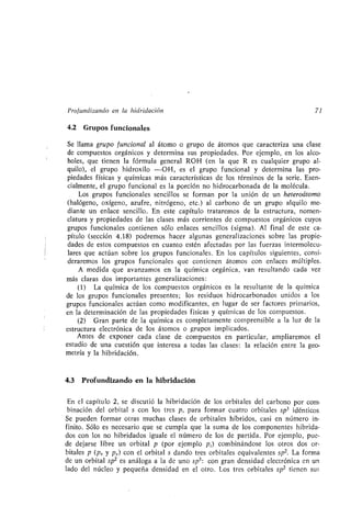 Profundizando en la hibridación 71
4.2 Grupos funcionales
Se llama grupo funcional al átomo o grupo de átomos que caracteriza una clase
de compuestos orgánicos y determina sus propiedades . Por ejemplo, en los alco-
holes, que tienen la fórmula general ROH (en la que R es cualquier grupo al-
quilo), el grupo hidroxilo -OH, es el grupo funcional y determina las pro-
piedades físicas y químicas más características de los términos de la serie . Esen-
cialmente, el grupo funcional es la porción no hidrocarbonada de la molécula .
Los grupos funcionales sencillos se forman por la unión de un heteroátomo
(halógeno, oxígeno, azufre, nitrógeno, etc .) al carbono de un grupo alquilo me-
diante un enlace sencillo . En este capítulo trataremos de la estructura, nomen-
clatura y propiedades de las clases más corrientes de compuestos orgánicos cuyos
grupos funcionales contienen sólo enlaces sencillos (sigma) . Al final de este ca-
pítulo (sección 4 .18) podremos hacer algunas generalizaciones sobre las propie-
dades de estos compuestos en cuanto estén afectadas por las fuerzas intermolecu-
lares que actúan sobre los grupos funcionales. En los capítulos siguientes, consi-
deraremos los grupos funcionales que contienen átomos con enlaces múltiples .
A medida que avanzamos en la química orgánica, van resultando cada vez
más claras dos importantes generalizaciones :
(1) La química de los compuestos orgánicos es la resultante de la química
de los grupos funcionales presentes ; los residuos hidrocarbonados unidos a los
grupos funcionales actúan como modificantes, en lugar de ser factores primarios,
en la determinación de las propiedades físicas y químicas de los compuestos .
(2) Gran parte de la química es completamente comprensible a la luz de la
estructura electrónica de los átomos o grupos implicados .
Antes de exponer cada clase de compuestos en particular, ampliaremos el
estudio de una cuestión que interesa a todas las clases : la relación entre la geo-
metría y la hibridación .
4.3 Profundizando en la hibridación
En el capítulo 2, se discutió la hibridación de los orbitales del carbono por com-
binación del orbital s con los tres p, para formar cuatro orbitales sp3 idénticos
Se pueden formar otras muchas clases de orbitales híbridos, casi en número in-
finito. Sólo es necesario que se cumpla que la suma de los componentes hibrida-
dos con los no hibridados iguale el número de los de partida . Por ejemplo, pue-
de dejarse libre un orbital p (por ejemplo p Z) combinándose los otros dos or-
bitales p (px y p,) con el orbital s dando tres orbitales equivalentes spz . La forma
de un orbital spz es análoga a la de uno sp 3 : con gran densidad electrónica en un
lado del núcleo y pequeña densidad en el otro . Los tres orbitales spz tienen sus
 