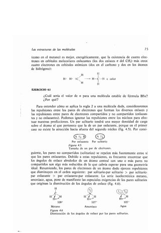 Las estructuras de las moléculas 75
(como en el metano) es mejor, energéticamente, que la existencia de cuatro elec-
trones en orbitales moleculares enlazantes (los dos enlaces o del CH2) más otros
cuatro electrones en orbitales atómicos (dos en el carbono y dos en los átomos
de hidrógeno) :
/
H II
H • H • : C -+ H-C-H + calor
H H
EJERCICIO 4.1
¿Cuál sería el valor de n para una molécula estable de fórmula BFn?
¿Por qué?
Para entender cómo se aplica la regla 2 a una molécula dada, consideraremos
las repulsiones entre los pares de electrones que forman los diversos enlaces y
las repulsiones entre pares de electrones compartidos y no compartidos (enlazan-
tes y no enlazantes) . Podemos ignorar las repulsiones entre los núcleos para efec-
tuar nuestras predicciones . Un par solitario tendrá una mayor densidad de carga
sobre el átomo al que pertenece que la de un par enlazante, porque en el primer
caso no existe la atracción hacia afuera del segundo núcleo (fig . 4 .5) . Por consi-
Ti.
Par enlazante Par solitario
Figura 4.5
Tamaño de un par de electrones .
guiente, los pares no compartidos (solitarios) se repelen más fuertemente entre sí
que los pares enlazantes . Debido a estas repulsiones, es frecuente encontrar que
los ángulos de enlace alrededor de un átomo central con uno o más pares no
compartidos son algo más reducidos de lo que cabría esperar para una geometría
ideal. Resumiendo, los pares de electrones de un átomo dado ejercen repulsiones
que disminuyen en el orden seguiente : par solitario-par solitario > par solitario-
par enlazante > par enlazante-par enlazante . La serie isoelectrónica metano,
amoníaco, agua, pone de manifiesto las especiales exigencias de los pares solitarios
que originan la disminución de los ángulos de enlace (fig. 4.6).
Disminución de los ángulos de enlace por los pares solitarios .
H
H~/ ~H
Ti
N
H '/ ' H
T~O T~
/ H
H~ H- H-
109° 107° 105°
Metano
Figura 4.6
Amoníaco Agua
 