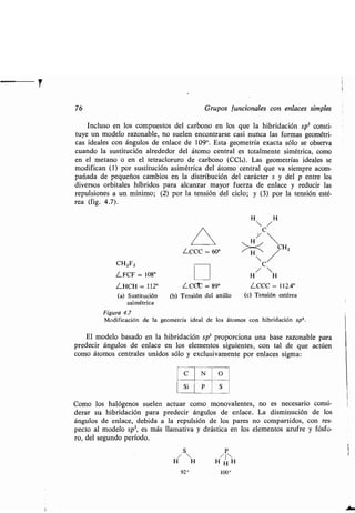76 Grupos funcionales con enlaces simples
Incluso en los compuestos del carbono en los que la hibridación sp 3 consti-
tuye un modelo razonable, no suelen encontrarse casi nunca las formas geométri-
cas ideales con ángulos de enlace de 109°. Esta geometría exacta sólo se observa
cuando la sustitución alrededor del átomo central es totalmente simétrica, como
en el metano o en el tetracloruro de carbono (CC14) . Las geometrías ideales se
modifican (1) por sustitución asimétrica del átomo central que va siempre acom-
pañada de pequeños cambios en la distribución del carácter s y del p entre los
diversos orbitales híbridos para alcanzar mayor fuerza de enlace y reducir las
repulsiones a un mínimo ; (2) por la tensión del ciclo; y (3) por la tensión esté-
rea (fig. 4 .7) .
LCCC = 60°
CHZFZ
LFCF = 108°
LHCH = 112° LCCC = 89°
(a) Sustitución (b) Tensión del anillo
asimétrica
Figura 4.7
Modificación de la geometría ideal de los
C
Si
N
P
O
S
C
/ 
H H
LCCC = 112.4°
(c) Tensión estérea
átomos con hibridación sp3.
El modelo basado en la hibridación sp3 proporciona una base razonable para
predecir ángulos de enlace en los elementos siguientes, con tal de que actúen
como átomos centrales unidos sólo y exclusivamente por enlaces sigma :
Como los halógenos suelen actuar como monovalentes, no es necesario consi-
derar su hibridación para predecir ángulos de enlace . La disminución de los
ángulos de enlace, debida a la repulsión de los pares no compartidos, con res-
pecto al modelo sp3, es más llamativa y drástica en los elementos azufre y fósfo-
ro, del segundo período .
S P
H H H IH H
92° 100°
 