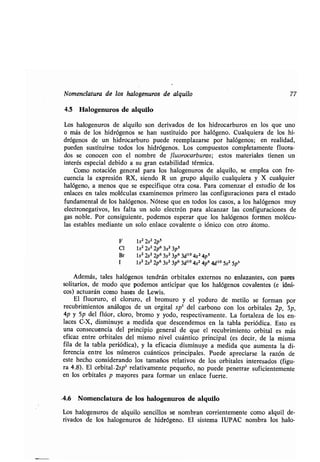 Nomenclatura de los halogenuros de alquilo 77
4.5 Halogenuros de alquilo
Los halogenuros de alquilo son derivados de los hidrocarburos en los que uno
o más de los hidrógenos se han sustituido por halógeno. Cualquiera de los hi-
drógenos de un hidrocarburo puede reemplazarse por halógenos ; en realidad,
pueden sustituirse todos los hidrógenos . Los compuestos completamente fluora-
dos se conocen con el nombre de f luorocarburos ; estos materiales tienen un
interés especial debido a su gran estabilidad térmica .
Como notación general para los halogenuros de alquilo, se emplea con fre-
cuencia la expresión RX, siendo R un grupo alquilo cualquiera y X cualquier
halógeno, a menos que se especifique otra cosa . Para comenzar el estudio de los
enlaces en tales moléculas examinemos primero las configuraciones para el estado
fundamental de los halógenos . Nótese que en todos los casos, a los halógenos muy
electronegativos, les falta un solo electrón para alcanzar las configuraciones de
gas noble. Por consiguiente, podemos esperar que los halógenos formen molécu-
las estables mediante un solo enlace covalente o fónico con otro átomo .
F 1s2 2s2 2p5
Cl 1s2 2s2 2p6 3s2 3p5
Br ls2 2s2 2p6 3s2 3p6 3d"° 4s2 4p5
I ls2 2s2 2p6 3s2 3p6 3d10 4s2 4p6 4d10 5s2 5p5
Además, tales halógenos tendrán orbitales externos no enlazantes, con pares
solitarios, de modo que podemos anticipar que los halógenos covalentes (e fóni-
cos) actuarán como bases de Lewis .
El fluoruro, el cloruro, el bromuro y el yoduro de metilo se forman por
recubrimientos análogos de un orgital sp 3 del carbono con los orbitales 2p, 3p,
4p y 5p del flúor, cloro, bromo y yodo, respectivamente . La fortaleza de los en-
laces C-X, disminuye a medida que descendemos en la tabla periódica. Esto es
una consecuencia del principio general de que el recubrimiento orbital es más
eficaz entre orbitales del mismo nivel cuántico principal (es decir, de la misma
fila de la tabla periódica), y la eficacia disminuye a medida que aumenta la di-
ferencia entre los números cuánticos principales. Puede apreciarse la razón de
este hecho considerando los tamaños relativos de los orbitales interesados (figu-
ra 4 .8) . El orbital-2sp 3 relativamente pequeño, no puede penetrar suficientemente
en los orbitales p mayores para formar un enlace fuerte.
4.6 Nomenclatura de los halogenuros de alquilo
Los halogenuros de alquilo sencillos se nombran corrientemente como alquil de-
rivados de los halogenuros de hidrógeno . El sistema IUPAC nombra los halo-
 