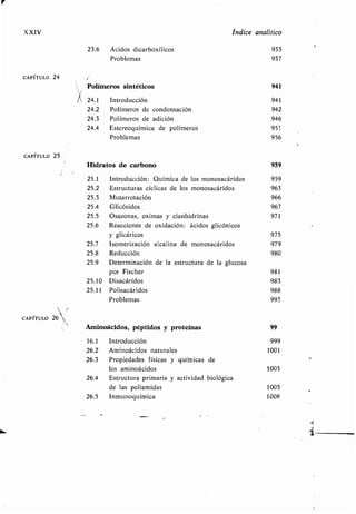 XXIV Indice analítico
23 .6 Ácidos dicarboxílicos 933
Problemas 937
CAPÍTULO 24
Polímeros sintéticos 941
24.1 Introducción 941
24.2 Polímeros de condensación 942
24.3 Polímeros de adición 946
24.4 Estereoquímica de polímeros 953
Problemas 956
CAPÍTULO 25`
Hidratos de carbono 959
25 .1 Introducción : Química de los monosacáridos 959
25 .2 Estructuras cíclicas de los monosacáridos 963
25 .3 Mutarrotación 966
25.4 Glicósidos 967
25 .5 Osazonas, oximas y cianhidrinas 971
25 .6 Reacciones de oxidación : ácidos glicónicos
y glicáricos 975
25 .7 Isomerización alcalina de monosacáridos 979
25.8 Reducción 980
25.9 Determinación de la estructura de la glucosa
por Fischer 981
25.10 Disacáridos 983
25.11 Polisacáridos 988
Problemas 993
CAPÍTULO 6
Aminoácidos, péptidos y proteínas 99
16 .1 Introducción 999
26 .2 Aminoácidos naturales 1001
26.3 Propiedades físicas y químicas de
los aminoácidos 1003
26.4 Estructura primaria y actividad biológica
de las poliamidas 1005
26.5 Inmunoquímica 1008
 