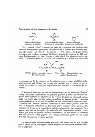 Nomenclatura de los halogenuros de alquilo
CH3
CH3CCH3
¡ir
2-Bromo-metilpropano
(Bromuro de t-butilo)
CH3
CH3CCHZBr	 /Br
CH	 I
)
3
1-Bromo-dimetilpropano Bromociclobutano
(Bromuro de neopentilo) (Bromuro de ciclobutilo)
79
Con el sistema IUPAC, el nombre de todos los compuestos que contienen sólo
funciones monovalentes [funciones sencillas unidas al carbono por un enlace sim-
ple, tales como -Cl (cloro-), -Br (bromo-), -NO2 (nitro-), etc .] que pueden
expresarse por prefijos, se deduce fácilmente después de nombrar los hidrocar-
buros fundamentales; se sigue siempre el principio de los números menores po-
sibles. El Chemical Abstracts, la revista de resúmenes y el índice más importante
H3C /CH3
H3C CH CH3
1 1 1
CH3CHZCCH2CHCH2CHZCCH3
Br Cl
IUPAC: 2,cloro-5-isopropil-7-bromo- Chem. Abstr.: 7-bromo-2-cloro-5-iso-
2,7-dimetilnonano propil-2,7-dimetilnonano
en química, escribe los nombres de los substituyentes en orden alfabético, inde-
pendientemente del número que corresponde (sección 3 .1) . El orden en que se
escribe un nombre no tiene gran importancia para entender el compuesto que re-
presenta.
El Chemical Abstracts, se publica semanalmente por la American Chemical
Society. Relaciona sumariamente las patentes químicas y todos los artículos ori-
ginales sobre química que aparecen en las revistas de todos los países del mundo .
Cada seis meses, aparecen los índices completos de autores, temas, y fórmulas
correspondientes a ese período . Se publica un índice acumulativo cada cinco años .
El empleo del Chemical Abstracts constituye el único medio práctico adecuado
para la búsqueda exhaustiva de literatura sobre cualquier tema químico . Sin
Chemical Abstracts, sería imposible la química tal como hoy la conocemos . Para
hacerse una idea de la rapidez del desarrollo del conocimiento químico, consi-
dérese que para un período reciente característico de seis meses, el Chemical
Abstracts publica 11 500 páginas con 122 000 resúmenes, junto con un índice
de 6 300 páginas para el mismo período .
Las agrupaciones hidrocarbonadas corrientes que tienen más de una posición
para la unión de los sustituyentes toman también con frecuencia nombres comu-
nes o empíricos .
 