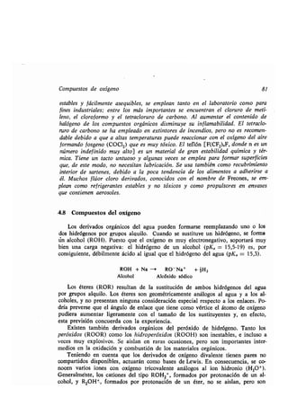 Compuestos de oxígeno 81
estables y fácilmente asequibles, se emplean tanto en el laboratorio como para
fines industriales; entre los más importantes se encuentran el cloruro de meti-
leno, el cloroformo y el tetracloruro de carbono . Al aumentar el contenido ,de
halógeno de los compuestos orgánicos disminuye su inflamabilidad . El tetraclo-
ruro de carbono se ha empleado en extintores de incendios, pero no es recomen-
dable debido a que a altas temperaturas puede reaccionar con el oxígeno del aire
formando fosgeno (COC12) que es muy tóxico . El teflón [F(CF2)„F, donde n es un
número indefinido muy alto] es un material de gran estabilidad química y tér-
mica. Tiene un tacto untuoso y algunas veces se emplea para formar superficies
que, de este modo, no necesitan lubricación . Se usa también como recubrimiento
interior de sartenes, debido a la poca tendencia de los alimentos a adherirse a
él. Muchos flúor cloro derivados, conocidos con el nombre de Freones, se em-
plean como refrigerantes estables y no tóxicos y como propulsores en envases
que contienen aerosoles .
.4.8 Compuestos del oxígeno
Los derivados orgánicos del agua pueden formarse reemplazando uno o los
dos hidrógenos por grupos alquilo. Cuando se sustituye un hidrógeno, se forma
iin alcohol (ROH) . Puesto que el oxígeno es muy electronegativo, soportará muy
bien una carga negativa : el hidrógeno de un alcohol (pKa = 15,5-19) es, por
consiguiente, débilmente ácido al igual que el hidrógeno del agua (pKa = 15,3) .
ROH + Na -' RO - Na+ + -H2
Alcohol Alcóxido sódico
Los éteres (ROR) resultan de la sustitución de ambos hidrógenos del agua
por grupos alquilo . Los éteres son geométricamente análogos al agua y a los al-
coholes, y no presentan ninguna consideración especial respecto a los enlaces . Po-
dría preverse que el ángulo de enlace que tiene como vértice el átomo de oxígeno
pudiera aumentar ligeramente con el tamaño de los sustituyentes y, en efecto,
esta previsión concuerda con la experiencia .
Existen también derivados orgánicos del peróxido de hidrógeno. Tanto los
peróxidos (ROOR) como los hidroperóxidos (ROOH) son inestables, e incluso a
veces muy explosivos . Se aislan en raras ocasiones, pero son importantes inter-
medios en la oxidación y combustión de los materiales orgánicos .
Teniendo en cuenta que los derivados de oxígeno divalente tienen pares no
compartidos disponibles, actuarán como bases de Lewis . En consecuencia, se co-
nocen varios iones con oxígeno tricovalente análogos al ion hidronio (H3O+).
Generalmente, los cationes del tipo ROH 2+, formados por protonación de un al-
cohol, y R2OHt, formados por protonación de un éter, no se aislan, pero son
 
