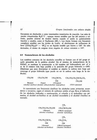 82 Grupos funcionales con enlaces simples
frecuentes en disolución y como intermedios transitorios de reacción . Las sales de
oxonio trisustituidas R 30+Y-, aunque menos estables que las del amonio y sul-
fonio, pueden aislarse de medios inertes cuando el anión es químicamente
inactivo y estable, como el fluoborato (BF 4- ). Los éteres forman con frecuencia
complejos estables con los ácidos de Lewis ; el dietileterato de trifluoruro de
boro [(CH3CH2)2O+ - -BF3] es un líquido estable que hierve a 126° . En tales
derivados, el átomo de oxígeno tiene ángulos de enlace cercanos a 109° .
4.9 Nomenclatura de los alcoholes
Los nombres comunes de los alcoholes sencillos se forman con el del grupo al-
quilo precedido de la palabra alcohol. En el sistema de nomenclatura de la
IUPAC, se sustituye la terminación -o del nombre del hidrocarburo por -ol y
se da el número más bajo posible a la posición del grupo hidroxilo (-OH).
Obsérvese que para determinar el nombre se emplea la cadena más larga que
contenga el grupo hidroxilo (que puede no ser la cadena más larga de la mo-
lécula) .
CH3OH CH3CH2OH CH3CHCH3 CH3CH2CH2CHCH2CH3
1 1
OH CH2OH
Metano! Etanol 2-Propano!
(alcohol metílico) (alcohol etílico) (alcohol isopropílico) 2-Etil-1-pentanol
Es conveniente con frecuencia clasificar los alcoholes como primarios, secun-
darios o terciarios, según el número de carbonos unidos al que lleva el hidroxilo.
De los alcoholes indicados a continuación, el n-butilo y el isobutílico son pri-
marios, el alcohol sec-butílico es un alcohol secundario y el alcohol t-butílico es
terciario.
CH3CHZCHZCH 2OH
1-Butano!
(alcohol n-butílico)
CH3CH2CHCH3
1
OH
2-Butanol
(Alcohol sec-butílico)
CH3
1
CH3CHCHZOH
2-Metil-1-propano!
(alcohol isobutílico)
CH3
CH3CCH3
1
OH
2-Metil-2-propanol
(Alcohol t-butílico)
 