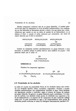Propiedades de los alcoholes 83
Muchos compuestos contienen más de un grupo hidroxilo; el nombre gene-
ral de esta clase de compuestos es el de alcoholes polihidroxílicos . Los compues-
tos con dos hidroxilos se denominan glicoles o dioles y los que tienen tres, trioles.
(Obsérvese que cuando se une un sufijo al nombre de un hidrocarburo, no se
elimina el final -o cuando el sufijo comienza por consonante; así, etano da
etanol, mientras que el diol es etanodiol.)
HOCH2CH2OH HOCH 2CH2CH2OH HOCH2CHCH2OH
1
OH
1,2-Etanodiol 1,3-Propanodiol 1,2,3-Propanotriol
(Etilenglicol) (Trimetilenglicol) (Glicerina, glicerol)
Cuando un compuesto contiene simultáneamente un grupo hidroxilo y otras
funciones, se prefiere utilizar el prefijo hidroxi- para nombrar los grupos -OH
presentes mejor que el sufijo -ol.
OH
1
CH 3CHCH2CO2H
Ácido 3- hidroxibutanoico
EJERCICIO 4.2
Nombrar los compuestos siguientes :
Br
1
(a) CH3CHCHCH2CHCH2CH2OH
CH3 CH2CH3
4.10 Propiedades de los alcoholes
La tabla 4 .3 resume las propiedades físicas de los alcoholes típicos más corrien-
tes. Los alcoholes metílico, etílico, n-propílico, isopropílico, t-butílico y muchos
alcoholes polihidroxílicos, son completamente miscibles en agua . Otros alcoholes
son ligeramente solubles o insolubles, según el número de átomos de carbono
por grupo hidroxilo . En general, un grupo hidroxilo puede «solubilizar» 3 6 4 áto-
mos de carbono. Los alcoholes tienen puntos de ebullición muy superiores a los
de los hidrocarburos y la mayoría de los compuestos de peso molecular análogo
(tabla 4 .4). La gran solubilidad en agua y los inesperadamente altos puntos de
ebullición pueden atribuirse al enlace de hidrógeno intermolecular (sección 4.18).
OH OH
1 1
(b) CH3CH2CHCHCH2CHCH2OH
CH3
 