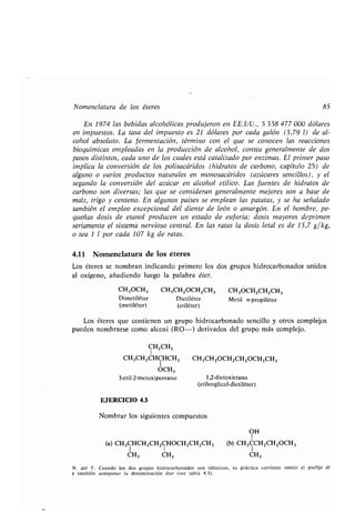 Nomenclatura de los éteres 85
En 1974 las bebidas alcohólicas produjeron en EE .UU., 5 358 477 000 dólares
en impuestos. La tasa del impuesto es 21 dólares por cada galón (3,79 1) de al-
cohol absoluto. La fermentación, término con el que se conocen las reacciones
bioquímicas empleadas en la producción de alcohol, consta generalmente de dos
pasos distintos, cada uno de los cuales está catalizado por enzimas . El primer paso
implica la conversión de los polisacáridos (hidratos de carbono, capítulo 25) de
alguno o varios productos naturales en monosacáridos (azúcares sencillos), y el
segundo la conversión del azúcar en alcohol etílico . Las fuentes de hidratos de
carbono son diversas ; las que se consideran generalmente mejores son a base de
maíz, trigo y centeno . En algunos países se emplean las patatas, y se ha señalado
también el empleo excepcional del diente de león o amargón . En el hombre, pe-
queñas dosis de etanol producen un estado de euforia; dosis mayores deprimen
seriamente el sistema nervioso central . En las ratas la dosis letal es de 13,7 g/kg,
o sea 1 1 por cada 107 kg de ratas .
4.11 Nomenclatura de los éteres
Los éteres se nombran indicando primero los dos grupos hidrocarbonados unidos
al oxígeno, añadiendo luego la palabra éter.
CH,OCH3 CH3CH2OCH 2CH3 CH3OCH2CH2CH3
Dimetiléter Dietiléter
(metiléter) (etiléter)
Metil n-propiléter
Los éteres que contienen un grupo hidrocarbonado sencillo y otros complejos
pueden nombrarse como alcoxi (RO-) derivados del grupo más complejo.
CH2CH3
CH3CH2CHCHCH3 CH3CH2OCH2CH2OCH2CH3
1
OCH3
3-etil-2-metoxipentano 1,2-dietoxietano
(etilenglicol-dietiléter)
EJERCICIO 4.3
Nombrar los siguientes compuestos
OH
1
(a) CH 3CHCH2CH2CHOCH2CH2CH3 (b) CH3CCH2CH2OCH3
CH3 CH3 CH3
N . del T . Cuando los dos grupos hidrocarbonados son idénticos, es práctica corriente omitir el prefijo di
y también anteponer la denominación éter (ver tabla 4 .5) .
 