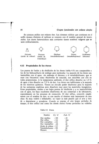 86 Grupos funcionales con enlaces simples
Se conocen. anillos con enlaces éter . Los sistemas cíclicos que contienen en el
anillo átomos distintos al carbono se conocen con el nombre general de hetero-
ciclos. Los éteres heterocíclicos más corrientes tienen nombres vulgares que se
usan ordinariamente.
U O CO 11)
O O
Oxirano Oxetano Oxolano Oxano 1,4-dioxano
(óxido de etileno) (óxido de (tetrahidrofurano) (tetrahidropirano) (dioxano)
trimetileno)
4.12 Propiedades de los éteres
Los puntos de fusión y de ebullición de los éteres (tabla 4 .5) son comparables a
los de los hidrocarburos de análogo peso molecular . La mayoría de los éteres son
inmiscibles con el agua ; sin embargo el dioxano y el tetrahidrofurano, que se
usan con frecuencia como disolventes de reacción, son miscibles con ella en
todas proporciones . A la temperatura ambiente, el éter etílico disuelve un 1,5
de agua y ésta disuelve un 7,5 % de éter . Los éteres son indiferentes a la mayoría
de los reactivos químicos . Tienen un elevado poder disolvente para la mayoría
de las sustancias orgánicas pero disuelven muy poco los materiales inorgánicos .
Estas propiedades, unidas a sus bajos puntos de ebullición y a su inmiscibilidad
con el agua, los hace excelentes disolventes de uso comercial y de laboratorio,
especialmente en los procesos de extracción . El éter etílico, conocido simple-
mente con el nombre de éter, es con mucho el término más importante de esta
clase . Es muy volátil e inflamable ; su vapor es más pesado que el aire y tien-
de a depositarse y prenderse . Cuando se expone al aire largos períodos de
tiempo, el éter etílico (así como los demás éteres) forma peróxidos no volátiles
Tabla 4.5 Éteres
i
Nombre P.f. °C P.eb. OC
Éter metílico -140 -24
Éter etílico -116 34,6
Éter n-propílico -122 91
Éter isopropílico -60 69
Óxido de etileno -113 10,7
Tetrahidrofurano -108 66
Dioxano 11 101
 