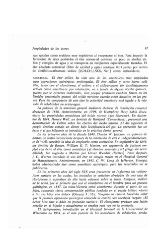 Propiedades de los éteres 87
que quedan como residuos muy explosivos al evaporarse el éter . Para impedir la
formación de tales peróxidos el éter comercial contiene un poco de alcohol etí-
lico y vestigios de agua y se transporta en recipientes especialmente tratados . El
éter absoluto comercial (libre de alcohol y agua) contiene 0,05 partes por millón
de dietilditiocarbamato sódico [(CH3CH2)2NCS2 -Na+] como antioxidante .
ANESTESIA . El éter etílico ha sido uno de los anestésicos más empleados
para operaciones quirúrgicas prolongadas. El éter etílico y otros éteres volá-
tiles, junto con el cloroformo, el etileno y el ciclopropano son fisiológicamente
activos como anestésicos por inhalación, no a través de alguna acción química,
puesto que se excretan inalterados, sino porque producen cambios físicos en los
lipoides (materiales grasos) del tejido nervioso cuando están disueltos en las gra-
sas. Para los compuestos de este tipo la actividad anestésica está ligada a la rela-
ción de solubilidad en aceite-agua.
La práctica de la anestesia general mediante técnicas de inhalación comenzó
alrededor de 1850. Anteriormente, en 1799, sir Humphrey Davy había descu-
bierto las propiedades anestésicas del óxido nitroso (gas hilarante) . En diciem-
bre de 1844, Horace Well, un dentista de Hartford (Connecticut), presenció una
demostración de Colton sobre los efectos del óxido nitroso . Al día siguiente el
propio dentista extrajo un diente bajo la influencia del gas . La operación fue un
éxito y el gas hilarante se introdujo en la práctica dental general .
En los primeros años de la década 1840, Charles W . Jackson, un químico de
Boston, se sintió inconsciente después de la inhalación de éter e, independientemen-
te de Well, concibió la idea de emplearlo como anestésico . En septiembre de 1846,
un dentista de Boston, William G. T. Morton, por sugerencia de Jackson em-
pleó con éxito el éter como anestésico [el término anestesia (del griego sin sensi-
bilidad) fue sugerido a Morton por Oliver Wendell Holmes] . Poco después,
1. C. Warren introdujo el uso del éter en cirugía mayor en el Hospital General
de Massachusetts . Anteriormente, en 1842, C . W. Long de Jefferson, Georgia,
había administrado éter como anestésico quirúrgico, pero los resultados no se
publicaron.
En los primeros años del siglo XIX eran frecuentes en Inglaterra las «chloro-
form parties» en las cuales, los invitados se sentaban alrededor de una taza de
cloroformo y aspiraban de ella hasta volcarse sobre el suelo . Simpson, médico
de la reina, fue el primero que usó el cloroformo en el hombre para un proceso
quirúrgico, en 1847. La reina Victoria tomó cloroformo durante el parto de sus
hijos, causando cierta consternación pública fundada en el pasaje bíblico «darás
a luz tus hijos con dolor» (Génesis 3 : 16); Simpson lo rebatió haciendo notar
que la primera operación quirúrgica conocida se realizó con anestesia (según : «El
Señor hizo caer a Adán en profundo sueño») . El cloroformo produce una lesión
notable en el hígado y actualmente se emplea rara vez en la anestesia .
El ciclo propano, introducido en el Hospital General de la Universidad de
Wisconsin en 1934, es el más potente de los anestésicos de inhalación, produ-
 